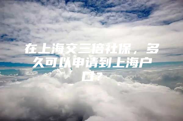 在上海交三倍社保，多久可以申请到上海户口？
