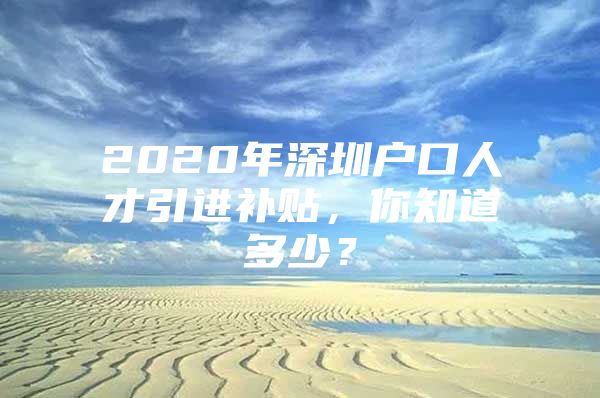 2020年深圳户口人才引进补贴，你知道多少？