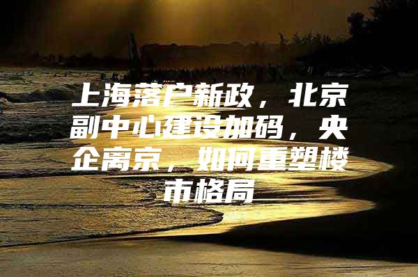 上海落户新政，北京副中心建设加码，央企离京，如何重塑楼市格局