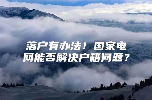 落户有办法！国家电网能否解决户籍问题？