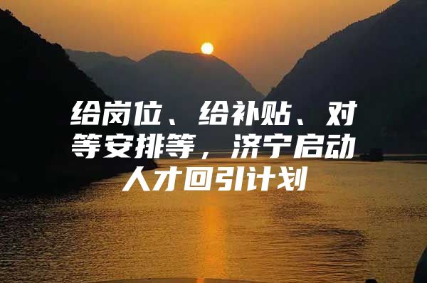 给岗位、给补贴、对等安排等，济宁启动人才回引计划