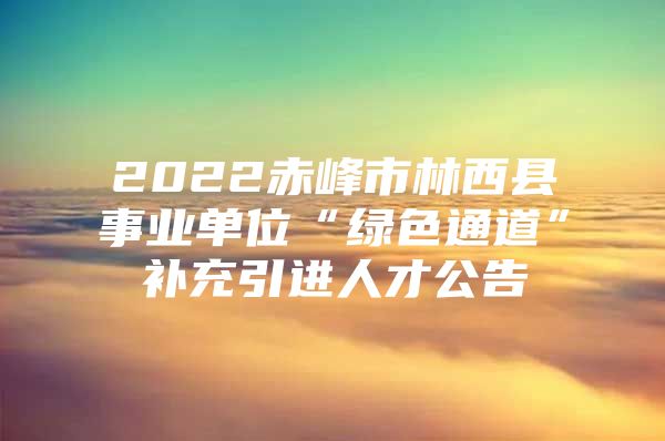 2022赤峰市林西县事业单位“绿色通道”补充引进人才公告