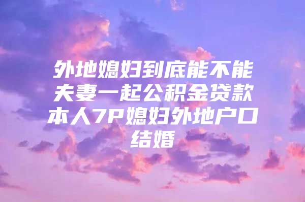 外地媳妇到底能不能夫妻一起公积金贷款本人7P媳妇外地户口结婚