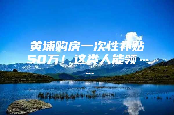 黄埔购房一次性补贴50万！这类人能领……