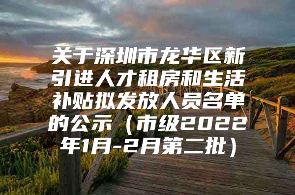 关于深圳市龙华区新引进人才租房和生活补贴拟发放人员名单的公示（市级2022年1月-2月第二批）
