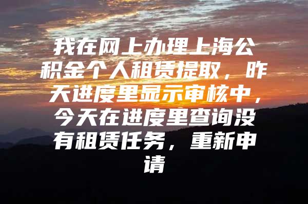 我在网上办理上海公积金个人租赁提取，昨天进度里显示审核中，今天在进度里查询没有租赁任务，重新申请