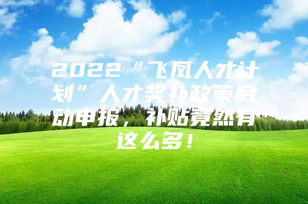 2022“飞凤人才计划”人才奖补政策启动申报，补贴竟然有这么多！