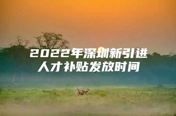 2022年深圳新引进人才补贴发放时间