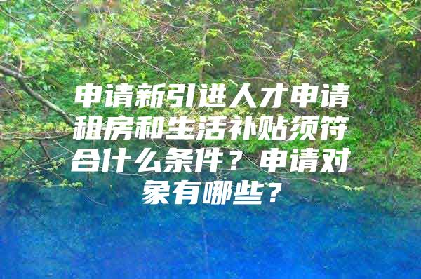 申请新引进人才申请租房和生活补贴须符合什么条件？申请对象有哪些？