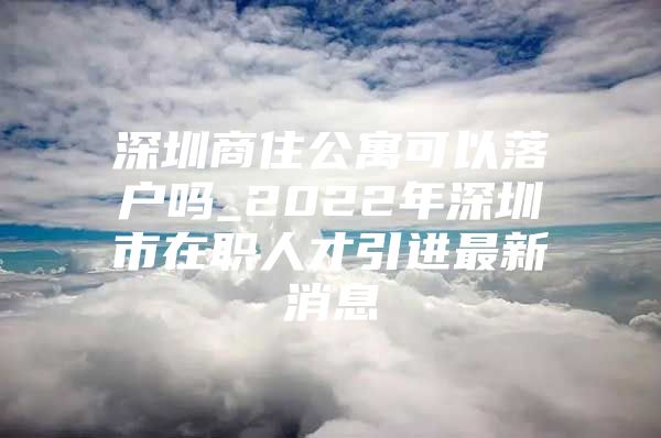 深圳商住公寓可以落户吗_2022年深圳市在职人才引进最新消息