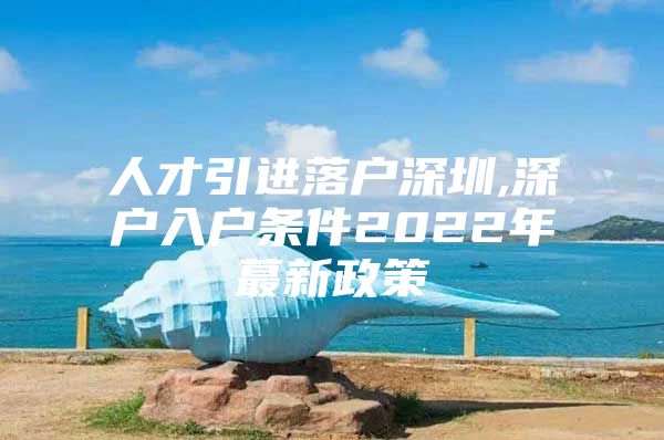 人才引进落户深圳,深户入户条件2022年蕞新政策