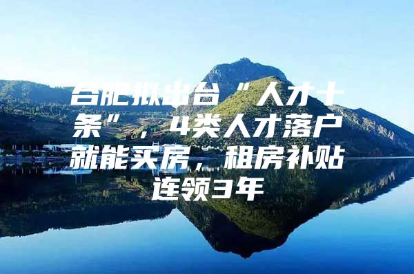 合肥拟出台“人才十条”，4类人才落户就能买房，租房补贴连领3年