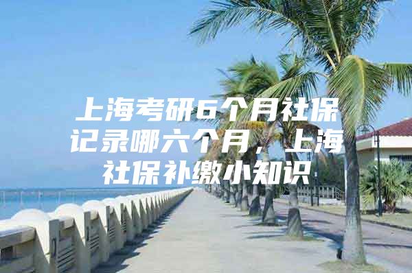 上海考研6个月社保记录哪六个月，上海社保补缴小知识
