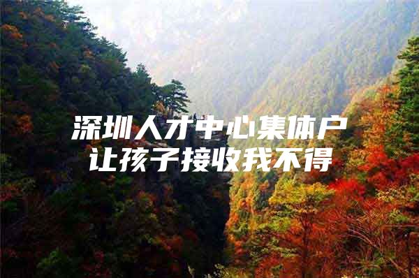 深圳人才中心集体户让孩子接收我不得