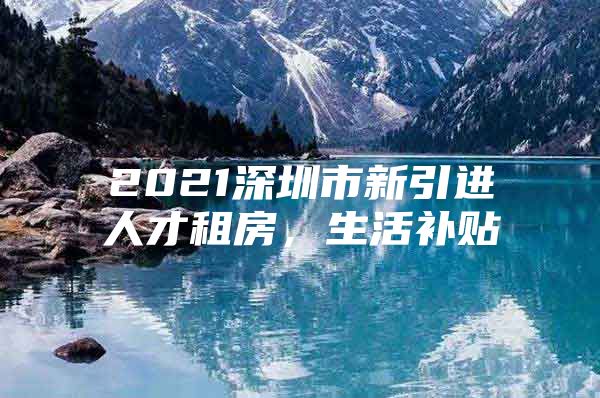 2021深圳市新引进人才租房，生活补贴