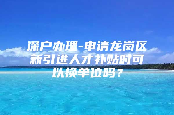 深户办理-申请龙岗区新引进人才补贴时可以换单位吗？