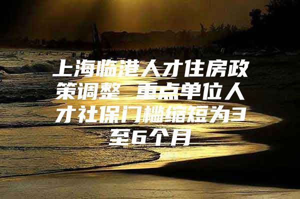 上海临港人才住房政策调整 重点单位人才社保门槛缩短为3至6个月