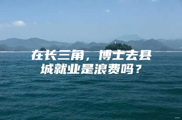在长三角，博士去县城就业是浪费吗？