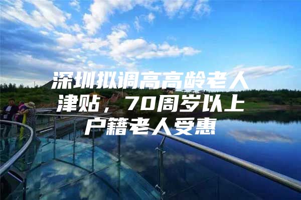 深圳拟调高高龄老人津贴，70周岁以上户籍老人受惠