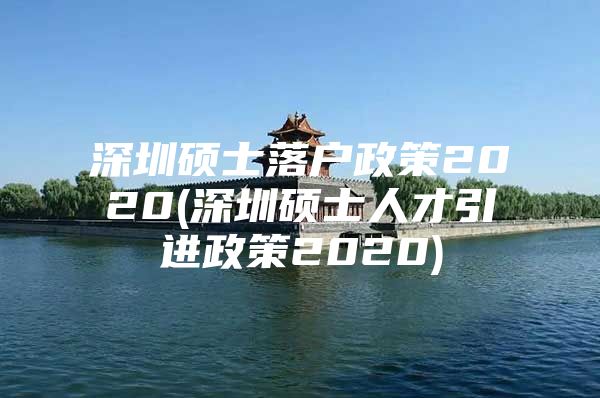 深圳硕士落户政策2020(深圳硕士人才引进政策2020)