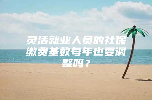 灵活就业人员的社保缴费基数每年也要调整吗？