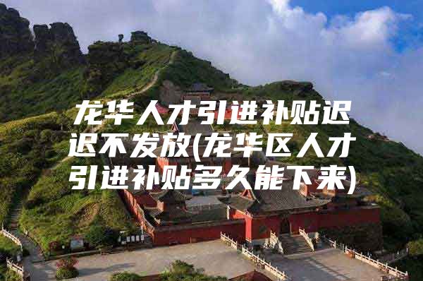 龙华人才引进补贴迟迟不发放(龙华区人才引进补贴多久能下来)