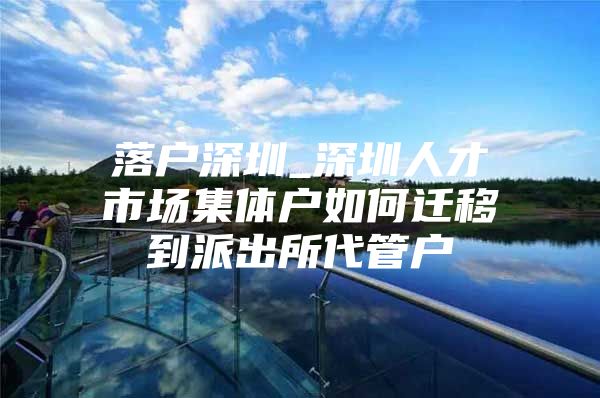 落户深圳_深圳人才市场集体户如何迁移到派出所代管户