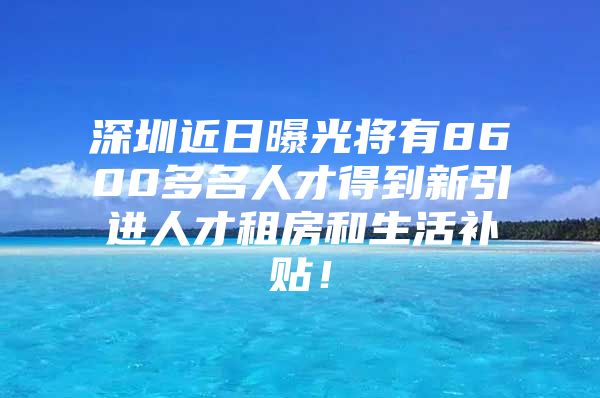 深圳近日曝光将有8600多名人才得到新引进人才租房和生活补贴！