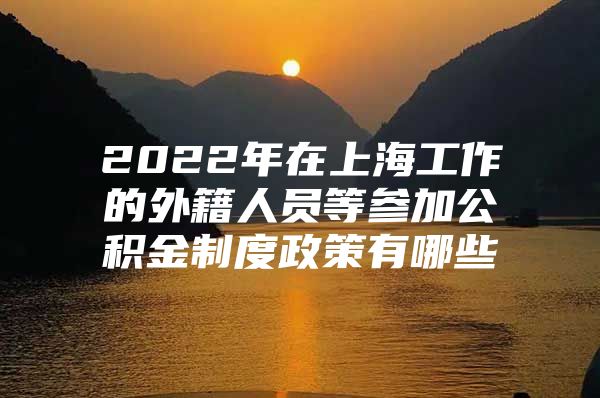 2022年在上海工作的外籍人员等参加公积金制度政策有哪些