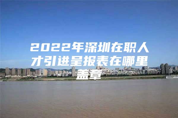 2022年深圳在职人才引进呈报表在哪里盖章