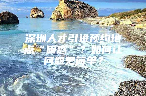 深圳人才引进预约地点“困惑”？如何让问题更简单？
