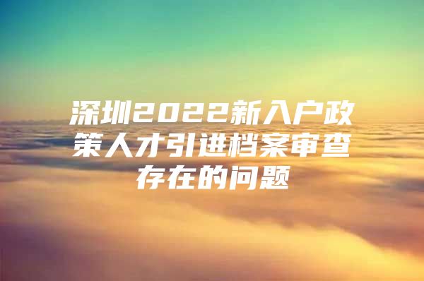 深圳2022新入户政策人才引进档案审查存在的问题