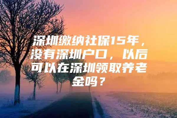 深圳缴纳社保15年，没有深圳户口，以后可以在深圳领取养老金吗？