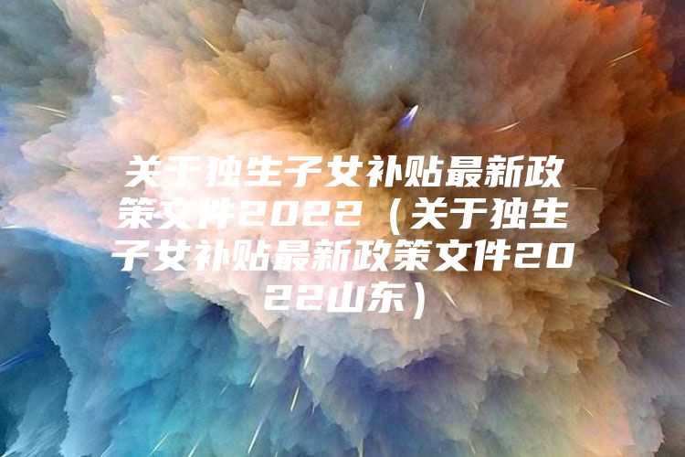 关于独生子女补贴最新政策文件2022（关于独生子女补贴最新政策文件2022山东）