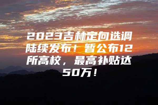 2023吉林定向选调陆续发布！暂公布12所高校，最高补贴达50万！