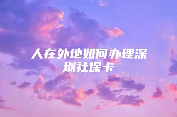 人在外地如何办理深圳社保卡