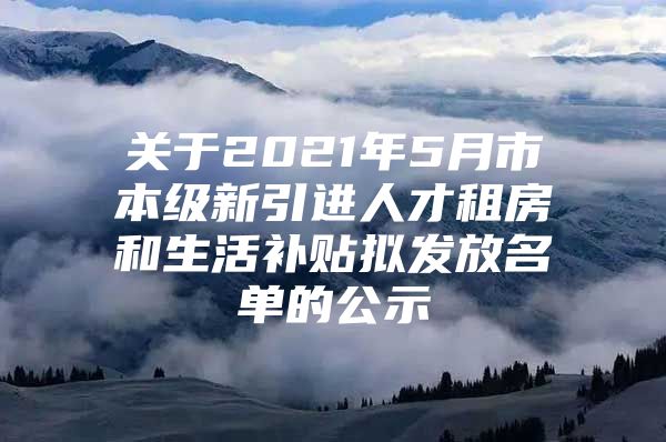 关于2021年5月市本级新引进人才租房和生活补贴拟发放名单的公示