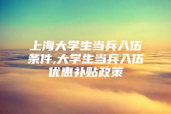 上海大学生当兵入伍条件,大学生当兵入伍优惠补贴政策