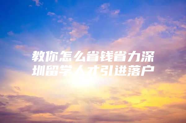 教你怎么省钱省力深圳留学人才引进落户
