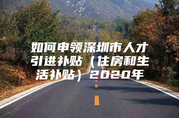 如何申领深圳市人才引进补贴（住房和生活补贴）2020年