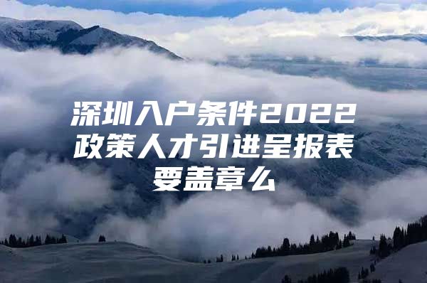 深圳入户条件2022政策人才引进呈报表要盖章么