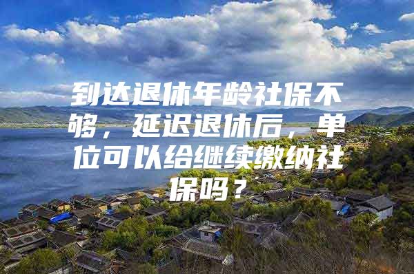 到达退休年龄社保不够，延迟退休后，单位可以给继续缴纳社保吗？