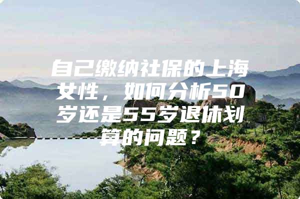 自己缴纳社保的上海女性，如何分析50岁还是55岁退休划算的问题？