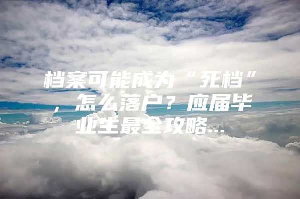 档案可能成为“死档”，怎么落户？应届毕业生最全攻略...