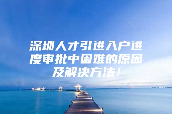 深圳人才引进入户进度审批中困难的原因及解决方法！