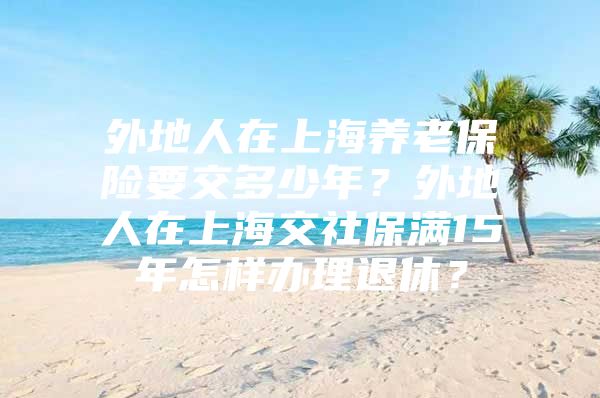 外地人在上海养老保险要交多少年？外地人在上海交社保满15年怎样办理退休？