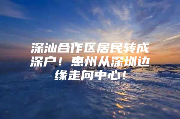 深汕合作区居民转成深户！惠州从深圳边缘走向中心！