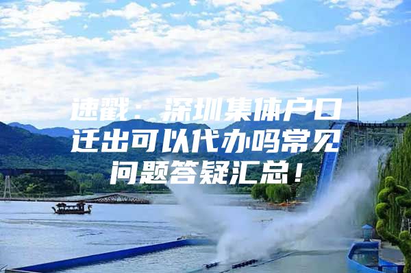 速戳：深圳集体户口迁出可以代办吗常见问题答疑汇总！