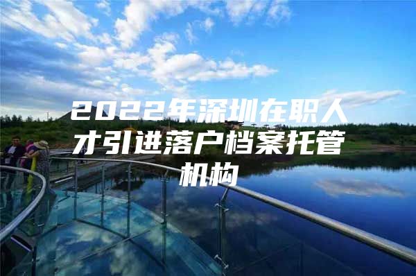 2022年深圳在职人才引进落户档案托管机构
