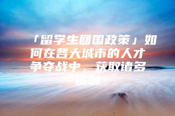 「留学生回国政策」如何在各大城市的人才争夺战中，获取诸多福利